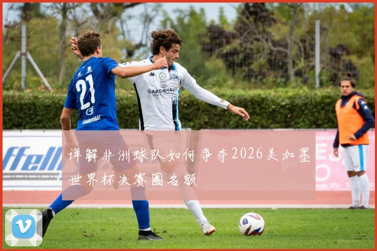 详解非洲球队如何争夺2026美加墨世界杯决赛圈名额