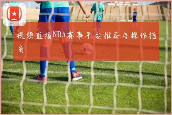 视频直播NBA赛事平台推荐与操作指南