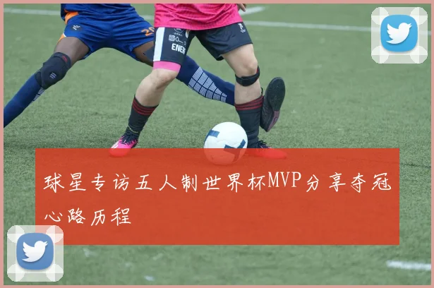 球星专访五人制世界杯MVP分享夺冠心路历程