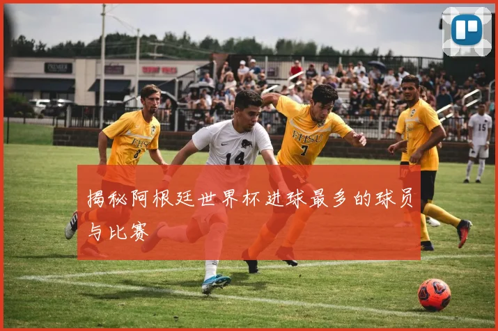 揭秘阿根廷世界杯进球最多的球员与比赛