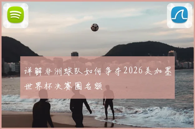 详解非洲球队如何争夺2026美加墨世界杯决赛圈名额