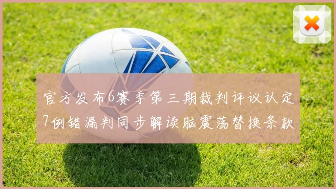官方发布6赛季第三期裁判评议认定7例错漏判同步解读脑震荡替换条款