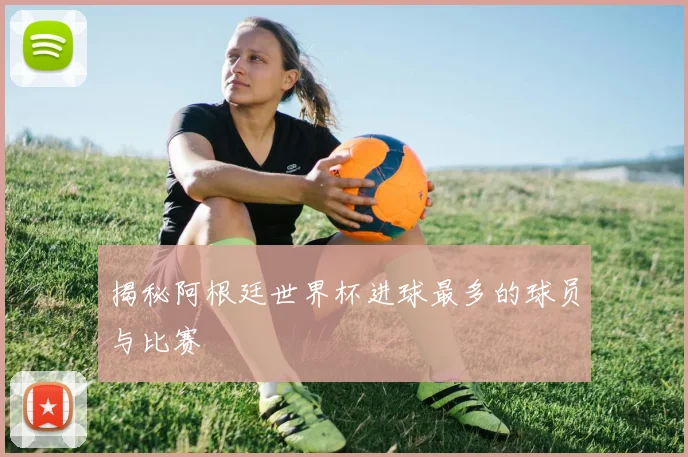 揭秘阿根廷世界杯进球最多的球员与比赛